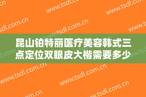 昆山铂特丽医疗美容韩式三点定位双眼皮大楷需要多少钱?效果怎么样?