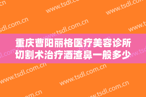 重庆曹阳丽格医疗美容诊所切割术治疗酒渣鼻一般多少钱?多长时间恢复?