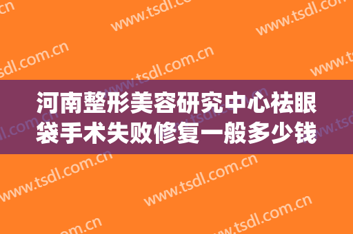河南整形美容研究中心祛眼袋手术失败修复一般多少钱?靠谱吗?(郑州割眼袋最好口碑的整形医院)