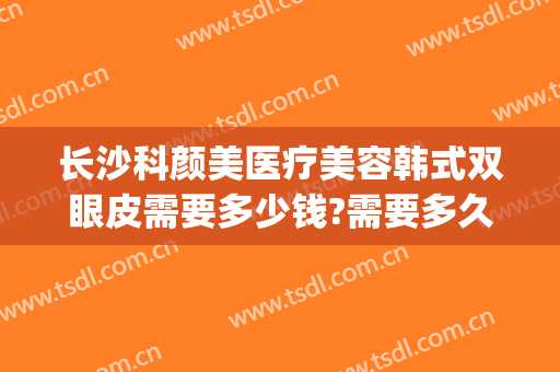 长沙科颜美医疗美容韩式双眼皮需要多少钱?需要多久恢复?(华颜美割双眼皮多少钱)