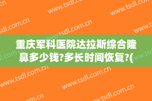 重庆军科医院达拉斯综合隆鼻多少钱?多长时间恢复?(重庆大型整形医院有哪些)