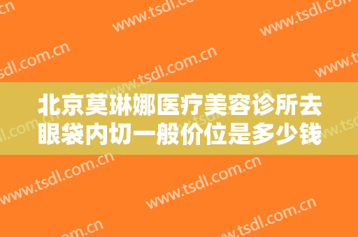 北京莫琳娜医疗美容诊所去眼袋内切一般价位是多少钱?需要多久恢复?