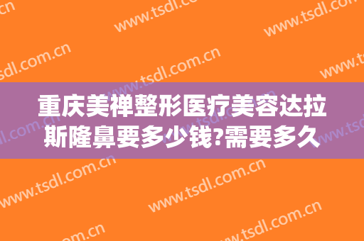 重庆美禅整形医疗美容达拉斯隆鼻要多少钱?需要多久恢复?(重庆美容整形医院地址)