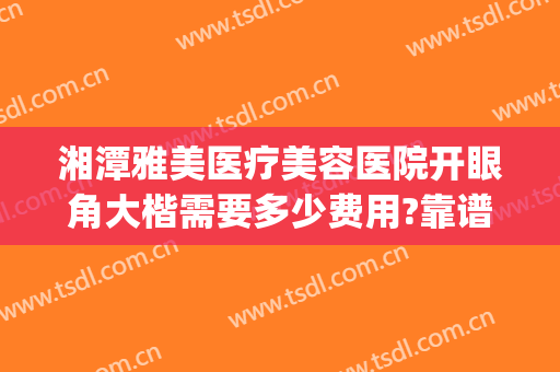 湘潭雅美医疗美容医院开眼角大楷需要多少费用?靠谱吗?(湘雅医院有医美整形吗)