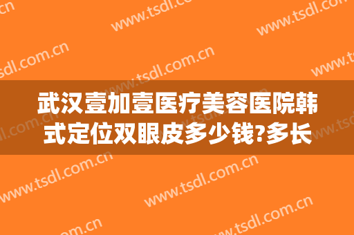 武汉壹加壹医疗美容医院韩式定位双眼皮多少钱?多长时间恢复?(武汉美加壹医疗美容医院)