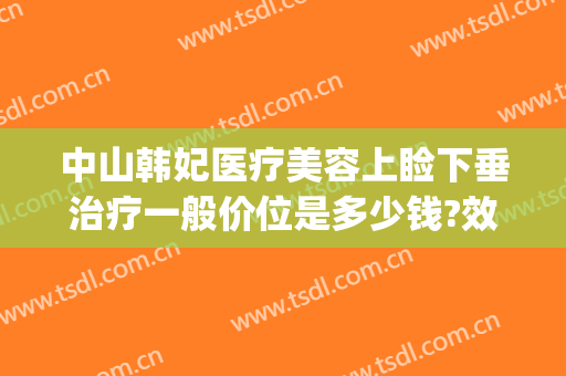 中山韩妃医疗美容上睑下垂治疗一般价位是多少钱?效果怎么样?(中山韩妃医疗美容门诊部医生)