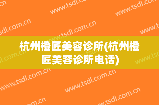 杭州橙匠美容诊所(杭州橙匠美容诊所电话)
