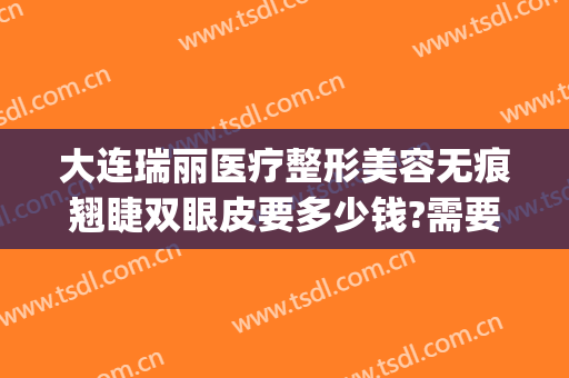 大连瑞丽医疗整形美容无痕翘睫双眼皮要多少钱?需要多久恢复?(大连瑞丽医院整形价格)