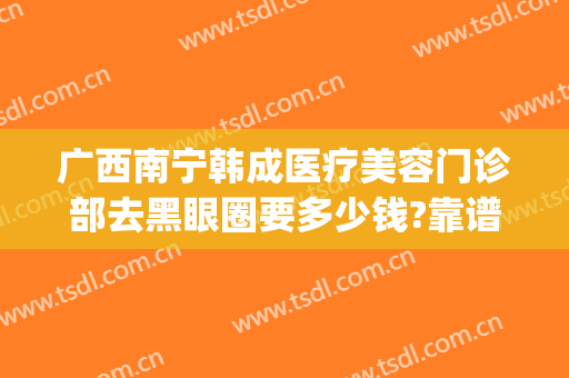 广西南宁韩成医疗美容门诊部去黑眼圈要多少钱?靠谱吗?(南宁韩成医疗整形好吗)