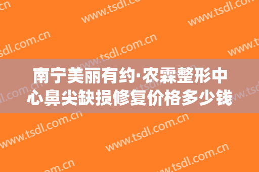 南宁美丽有约·农霖整形中心鼻尖缺损修复价格多少钱?有哪些优势?(南宁鼻部整形价格)