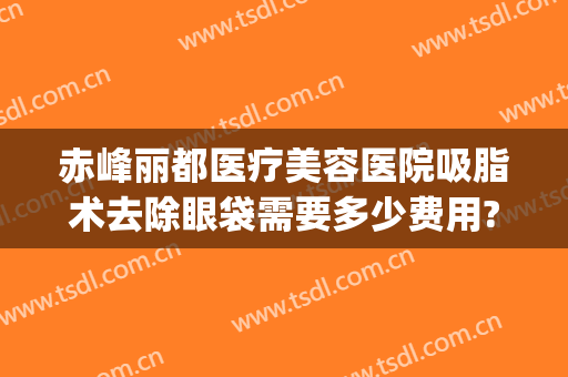 赤峰丽都医疗美容医院吸脂术去除眼袋需要多少费用?靠谱吗?(抽脂去眼袋一般多少钱)