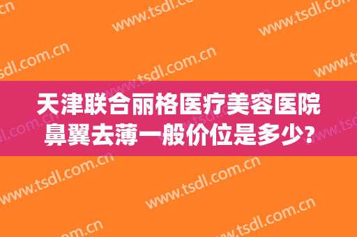 天津联合丽格医疗美容医院鼻翼去薄一般价位是多少?靠谱吗?(天津联合丽格整形美容医院)