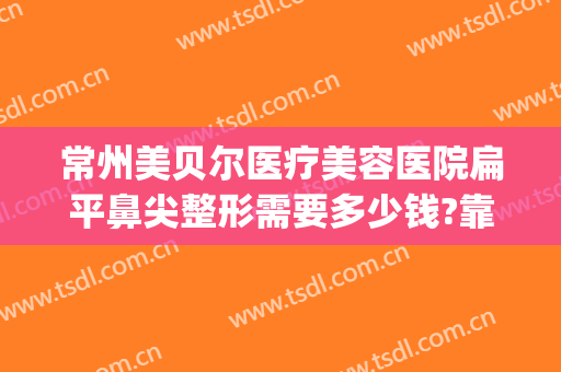 常州美贝尔医疗美容医院扁平鼻尖整形需要多少钱?靠谱吗?(无锡整形医院)