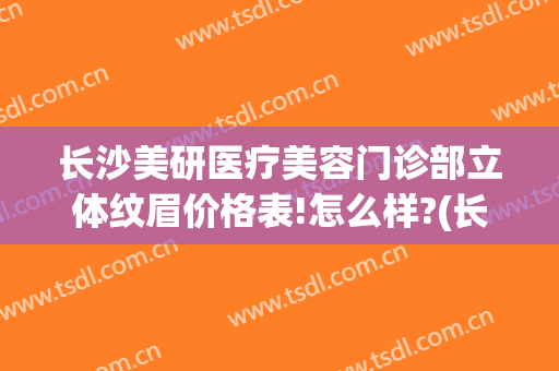 长沙美研医疗美容门诊部立体纹眉价格表!怎么样?(长沙 纹眉)