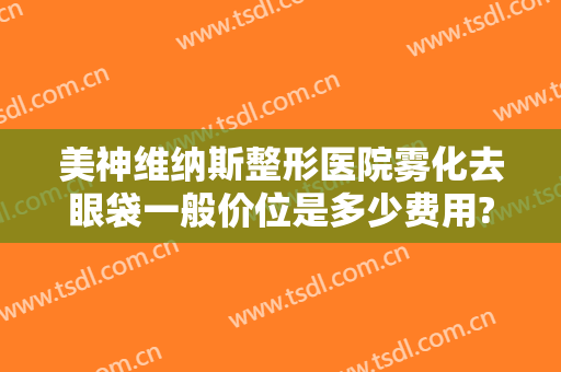 美神维纳斯整形医院雾化去眼袋一般价位是多少费用?贵不贵?
