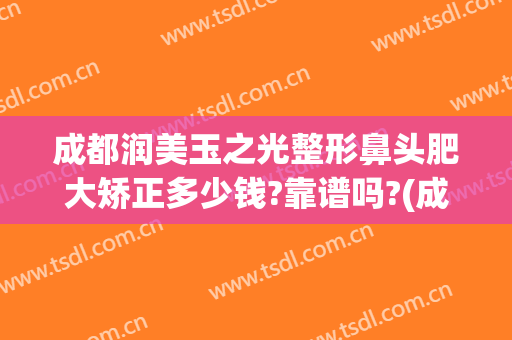 成都润美玉之光整形鼻头肥大矫正多少钱?靠谱吗?(成都玉之光整容医院)