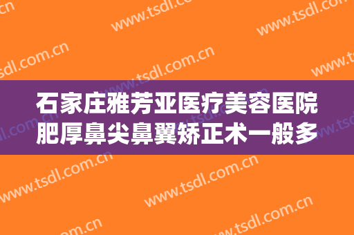 石家庄雅芳亚医疗美容医院肥厚鼻尖鼻翼矫正术一般多少钱?可靠吗?(石家庄雅芳亚医疗美容医院正规吗)