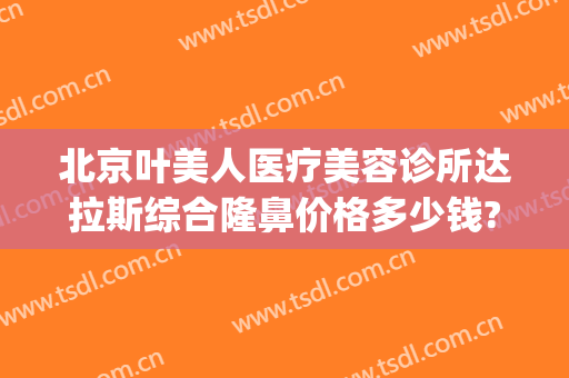 北京叶美人医疗美容诊所达拉斯综合隆鼻价格多少钱?需要多久恢复?(美容整形医院价格)