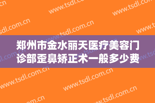 郑州市金水丽天医疗美容门诊部歪鼻矫正术一般多少费用?可靠吗?(郑州金水路整形医院)