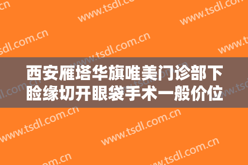 西安雁塔华旗唯美门诊部下睑缘切开眼袋手术一般价位是多少费用?贵不贵?