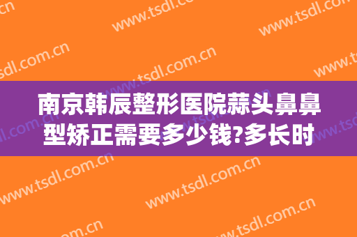南京韩辰整形医院蒜头鼻鼻型矫正需要多少钱?多长时间恢复?(鼻整形多少钱一次)