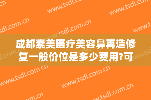 成都素美医疗美容鼻再造修复一般价位是多少费用?可靠吗?(成都素美医疗整形)