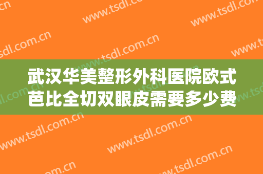 武汉华美整形外科医院欧式芭比全切双眼皮需要多少费用?好不好?(武汉哪里割双眼皮好)