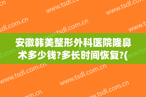 安徽韩美整形外科医院隆鼻术多少钱?多长时间恢复?(韩式隆鼻整形手术要多少钱)