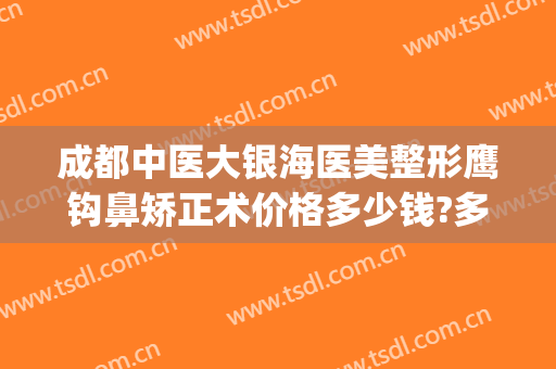 成都中医大银海医美整形鹰钩鼻矫正术价格多少钱?多长时间恢复?(上海鹰钩鼻整形多少钱)
