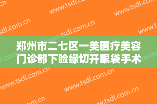 郑州市二七区一美医疗美容门诊部下睑缘切开眼袋手术需要多少费用?靠谱吗?