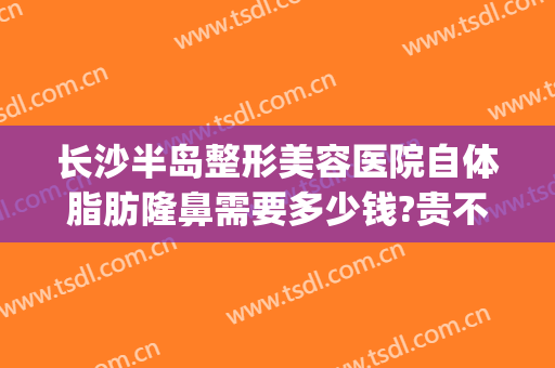 长沙半岛整形美容医院自体脂肪隆鼻需要多少钱?贵不贵?(长沙半岛医疗美容整形医院)