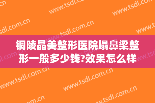 铜陵晶美整形医院塌鼻梁整形一般多少钱?效果怎么样?(铜陵人民医院整形美容)