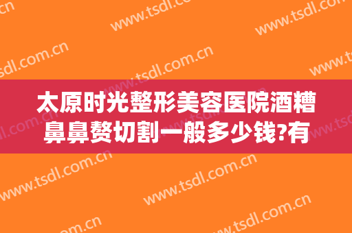 太原时光整形美容医院酒糟鼻鼻赘切割一般多少钱?有哪些优势?(酒糟鼻整形术价格)