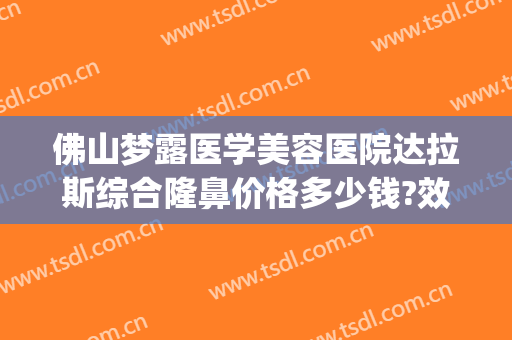 佛山梦露医学美容医院达拉斯综合隆鼻价格多少钱?效果怎么样?(广东佛山梦露美容整形医院)