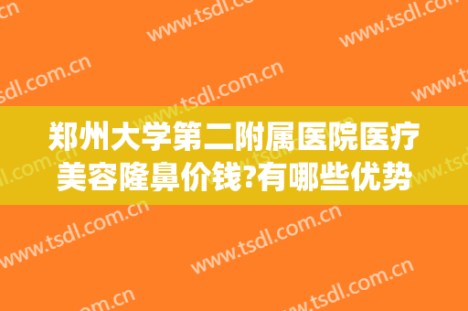 郑州大学第二附属医院医疗美容隆鼻价钱?有哪些优势?(郑州大学第二附属医院医疗美容科好不好)