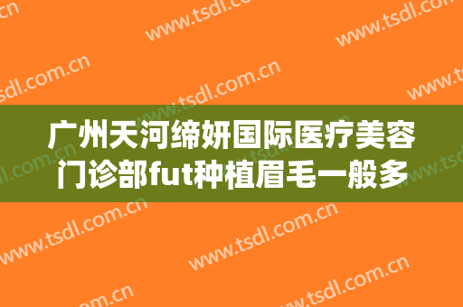 广州天河缔妍国际医疗美容门诊部fut种植眉毛一般多少钱?怎么样?(广州植眉毛哪家正规医院好)