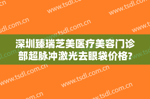 深圳臻瑞芝美医疗美容门诊部超脉冲激光去眼袋价格?效果怎么样?