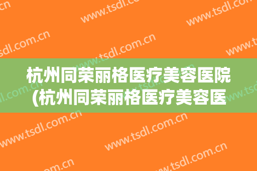 杭州同荣丽格医疗美容医院(杭州同荣丽格医疗美容医院电话)