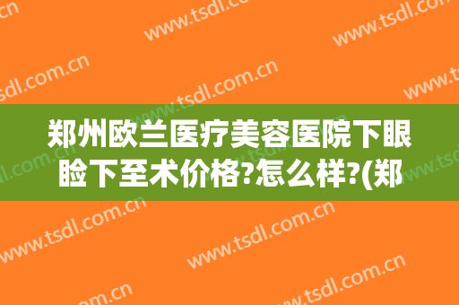 郑州欧兰医疗美容医院下眼睑下至术价格?怎么样?(郑州做眼睑下垂手术好的医院)