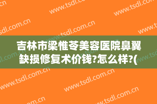 吉林市梁惟苓美容医院鼻翼缺损修复术价钱?怎么样?(吉林市梁惟苓整形医院怎么样)