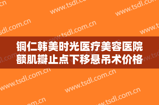 铜仁韩美时光医疗美容医院额肌瓣止点下移悬吊术价格表!靠谱吗?