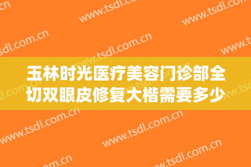 玉林时光医疗美容门诊部全切双眼皮修复大楷需要多少钱?贵不贵?(玉林时光整形医院)