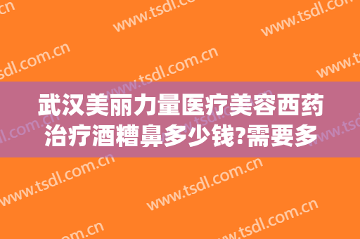 武汉美丽力量医疗美容西药治疗酒糟鼻多少钱?需要多久恢复?(武汉治疗酒糟鼻最好的医院)