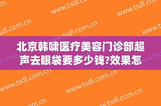 北京韩啸医疗美容门诊部超声去眼袋要多少钱?效果怎么样?(北京韩啸医疗美容医院官网)