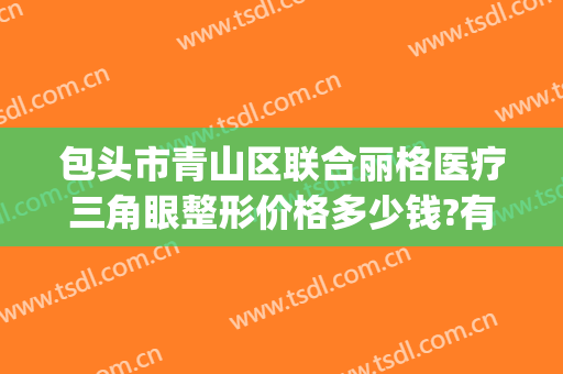 包头市青山区联合丽格医疗三角眼整形价格多少钱?有哪些优势?(包头丽人整形医院价格表)