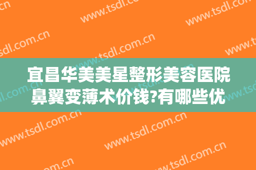 宜昌华美美星整形美容医院鼻翼变薄术价钱?有哪些优势?(宜昌整形口碑最好医院)