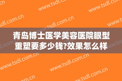 青岛博士医学美容医院眼型重塑要多少钱?效果怎么样?(青岛最好的眼部整形医生)