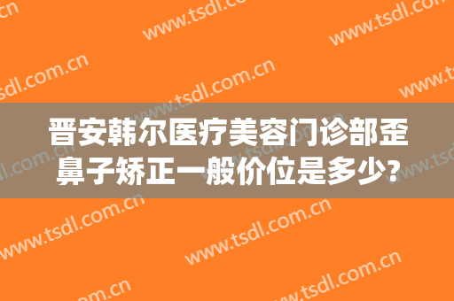 晋安韩尔医疗美容门诊部歪鼻子矫正一般价位是多少?贵不贵?(韩式美容整形医院隆鼻)