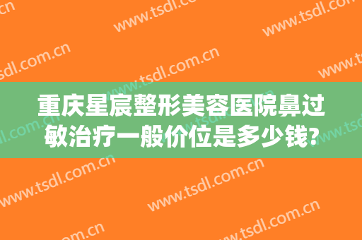 重庆星宸整形美容医院鼻过敏治疗一般价位是多少钱?贵不贵?(重庆星宸整形美容医院)