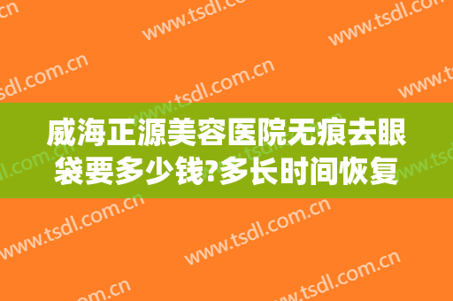 威海正源美容医院无痕去眼袋要多少钱?多长时间恢复?(威海去眼袋手术多少钱)